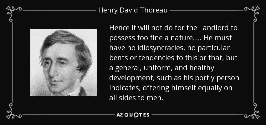 Hence it will not do for the Landlord to possess too fine a nature.... He must have no idiosyncracies, no particular bents or tendencies to this or that, but a general, uniform, and healthy development, such as his portly person indicates, offering himself equally on all sides to men. - Henry David Thoreau