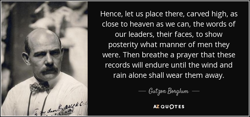 Hence, let us place there, carved high, as close to heaven as we can, the words of our leaders, their faces, to show posterity what manner of men they were. Then breathe a prayer that these records will endure until the wind and rain alone shall wear them away. - Gutzon Borglum