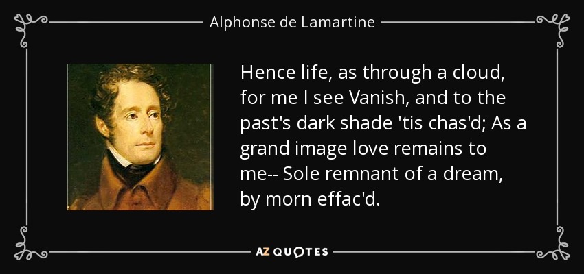 Hence life, as through a cloud, for me I see Vanish, and to the past's dark shade 'tis chas'd; As a grand image love remains to me-- Sole remnant of a dream, by morn effac'd. - Alphonse de Lamartine
