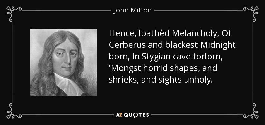 Hence, loathèd Melancholy, Of Cerberus and blackest Midnight born, In Stygian cave forlorn, 'Mongst horrid shapes, and shrieks, and sights unholy. - John Milton