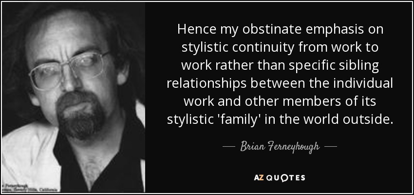 Hence my obstinate emphasis on stylistic continuity from work to work rather than specific sibling relationships between the individual work and other members of its stylistic 'family' in the world outside. - Brian Ferneyhough