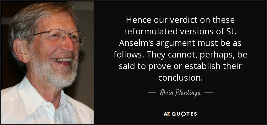 Hence our verdict on these reformulated versions of St. Anselm's argument must be as follows. They cannot, perhaps, be said to prove or establish their conclusion. - Alvin Plantinga