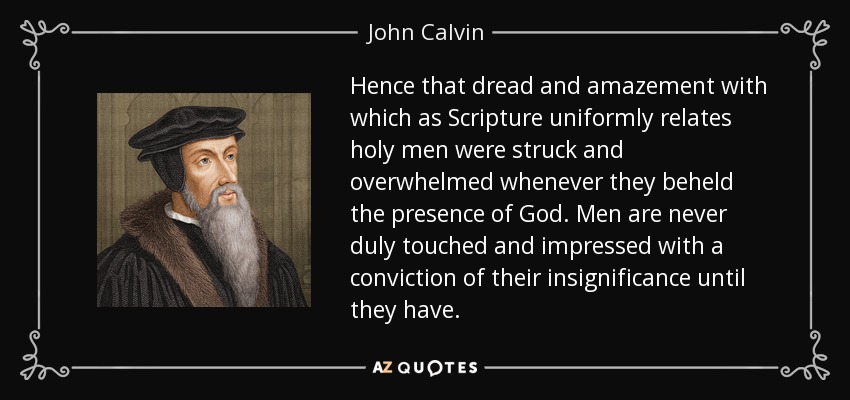 Hence that dread and amazement with which as Scripture uniformly relates holy men were struck and overwhelmed whenever they beheld the presence of God. Men are never duly touched and impressed with a conviction of their insignificance until they have. - John Calvin
