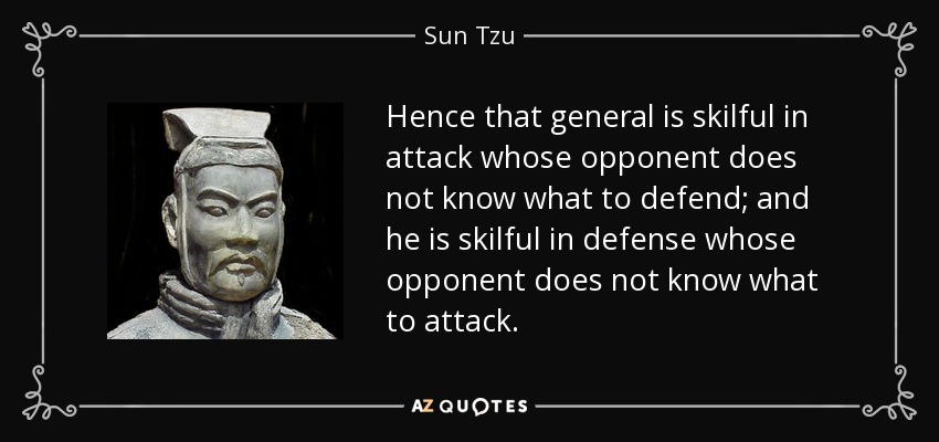 Hence that general is skilful in attack whose opponent does not know what to defend; and he is skilful in defense whose opponent does not know what to attack. - Sun Tzu