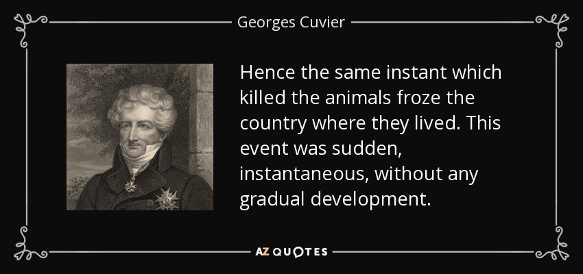 Hence the same instant which killed the animals froze the country where they lived. This event was sudden, instantaneous, without any gradual development. - Georges Cuvier