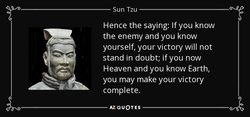 Hence the saying: If you know the enemy and you know yourself, your victory will not stand in doubt; if you now Heaven and you know Earth, you may make your victory complete. - Sun Tzu