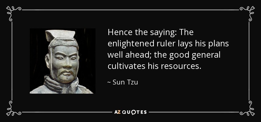 Hence the saying: The enlightened ruler lays his plans well ahead; the good general cultivates his resources. - Sun Tzu