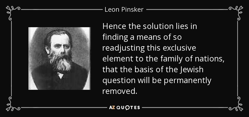 Hence the solution lies in finding a means of so readjusting this exclusive element to the family of nations, that the basis of the Jewish question will be permanently removed. - Leon Pinsker