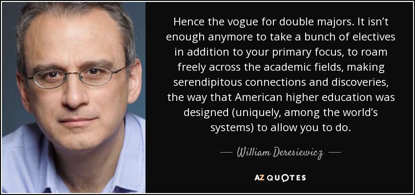 Hence the vogue for double majors. It isn’t enough anymore to take a bunch of electives in addition to your primary focus, to roam freely across the academic fields, making serendipitous connections and discoveries, the way that American higher education was designed (uniquely, among the world’s systems) to allow you to do. - William Deresiewicz