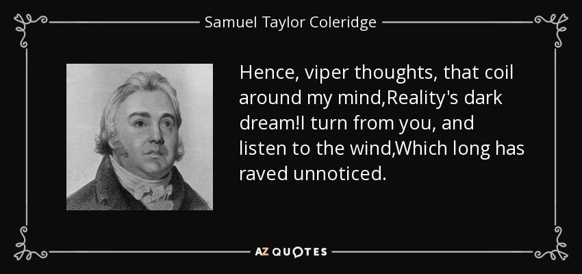 Hence, viper thoughts, that coil around my mind,Reality's dark dream!I turn from you, and listen to the wind,Which long has raved unnoticed. - Samuel Taylor Coleridge