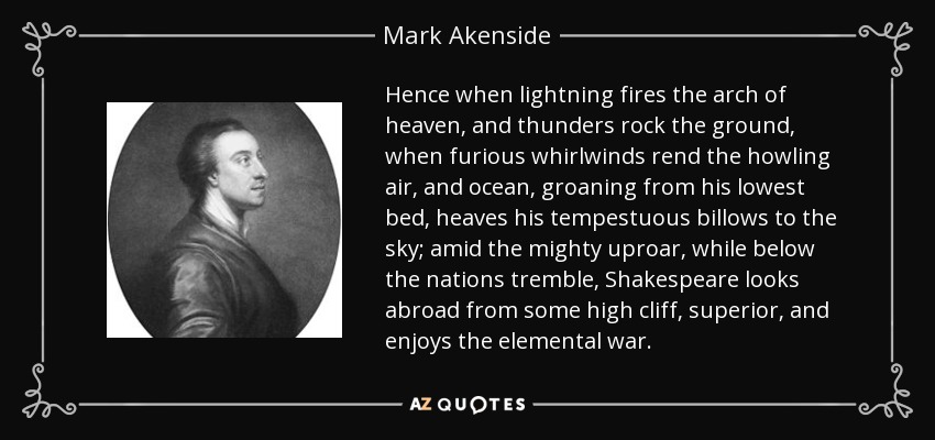 Hence when lightning fires the arch of heaven, and thunders rock the ground, when furious whirlwinds rend the howling air, and ocean, groaning from his lowest bed, heaves his tempestuous billows to the sky; amid the mighty uproar, while below the nations tremble, Shakespeare looks abroad from some high cliff, superior, and enjoys the elemental war. - Mark Akenside