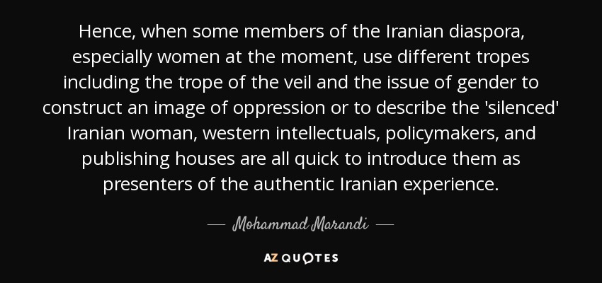 Hence, when some members of the Iranian diaspora, especially women at the moment, use different tropes including the trope of the veil and the issue of gender to construct an image of oppression or to describe the 'silenced' Iranian woman, western intellectuals, policymakers, and publishing houses are all quick to introduce them as presenters of the authentic Iranian experience. - Mohammad Marandi