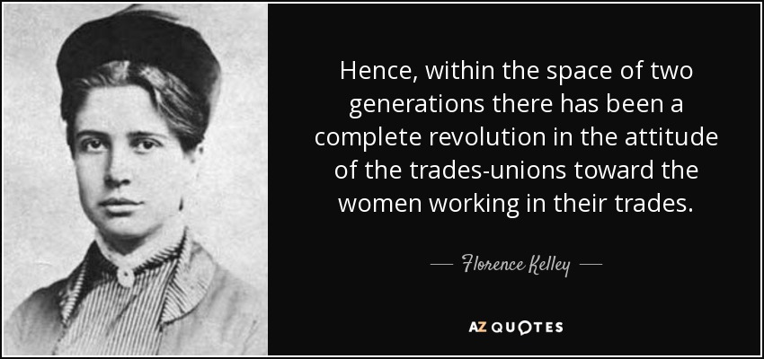 Hence, within the space of two generations there has been a complete revolution in the attitude of the trades-unions toward the women working in their trades. - Florence Kelley
