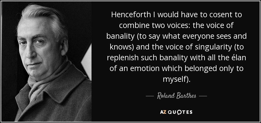 Henceforth I would have to cosent to combine two voices: the voice of banality (to say what everyone sees and knows) and the voice of singularity (to replenish such banality with all the élan of an emotion which belonged only to myself). - Roland Barthes