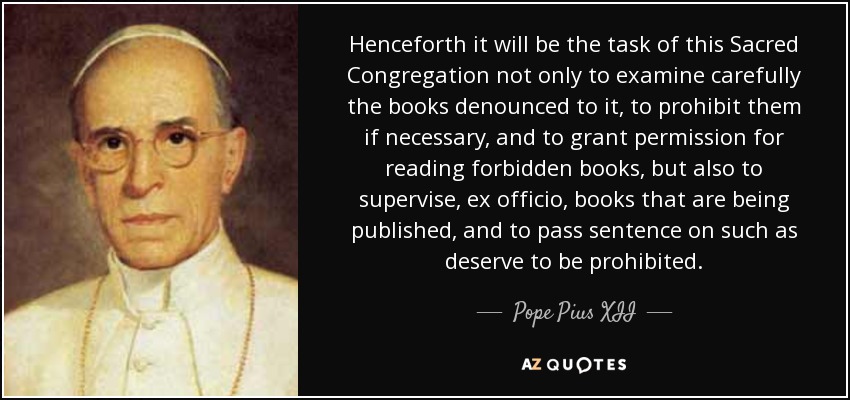 Henceforth it will be the task of this Sacred Congregation not only to examine carefully the books denounced to it, to prohibit them if necessary, and to grant permission for reading forbidden books, but also to supervise, ex officio, books that are being published, and to pass sentence on such as deserve to be prohibited. - Pope Pius XII