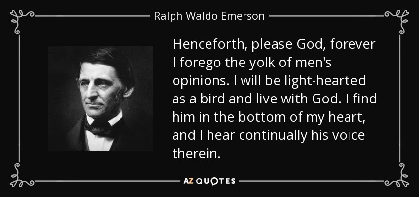 Henceforth, please God, forever I forego the yolk of men's opinions. I will be light-hearted as a bird and live with God. I find him in the bottom of my heart, and I hear continually his voice therein. - Ralph Waldo Emerson