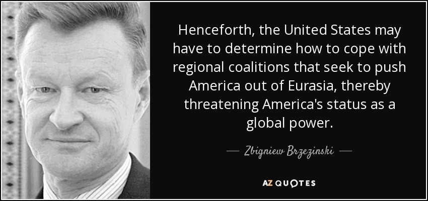 Henceforth, the United States may have to determine how to cope with regional coalitions that seek to push America out of Eurasia, thereby threatening America's status as a global power. - Zbigniew Brzezinski