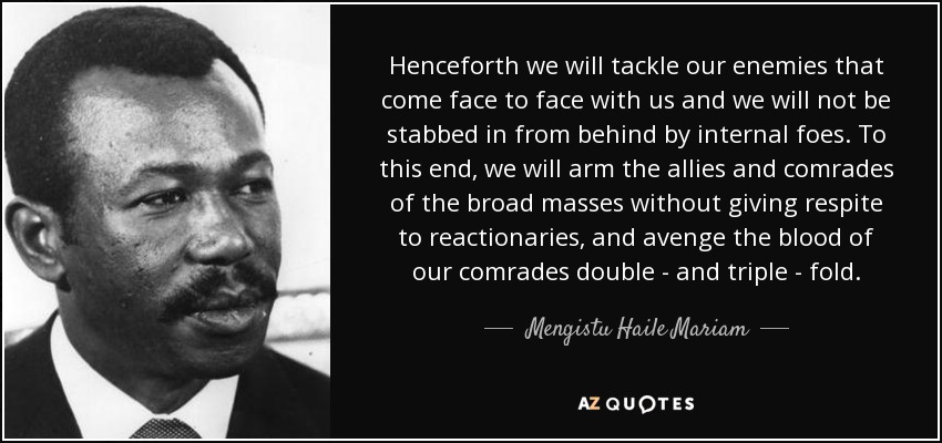 Henceforth we will tackle our enemies that come face to face with us and we will not be stabbed in from behind by internal foes. To this end, we will arm the allies and comrades of the broad masses without giving respite to reactionaries, and avenge the blood of our comrades double - and triple - fold. - Mengistu Haile Mariam