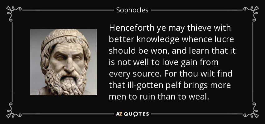 Henceforth ye may thieve with better knowledge whence lucre should be won, and learn that it is not well to love gain from every source. For thou wilt find that ill-gotten pelf brings more men to ruin than to weal. - Sophocles