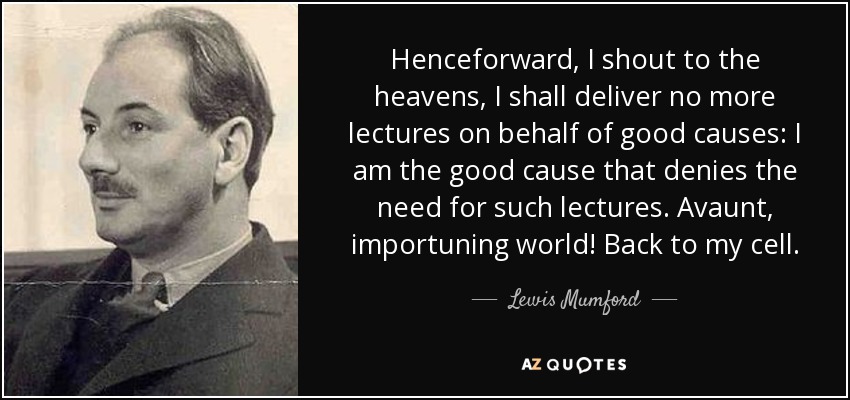 Henceforward, I shout to the heavens, I shall deliver no more lectures on behalf of good causes: I am the good cause that denies the need for such lectures. Avaunt, importuning world! Back to my cell. - Lewis Mumford