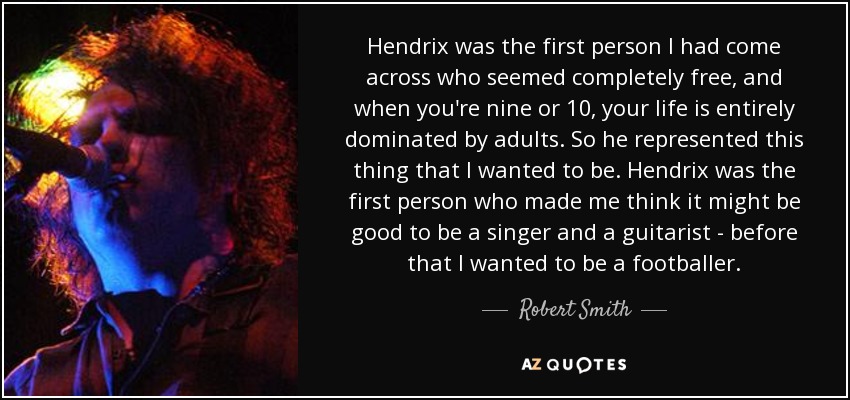 Hendrix was the first person I had come across who seemed completely free, and when you're nine or 10, your life is entirely dominated by adults. So he represented this thing that I wanted to be. Hendrix was the first person who made me think it might be good to be a singer and a guitarist - before that I wanted to be a footballer. - Robert Smith