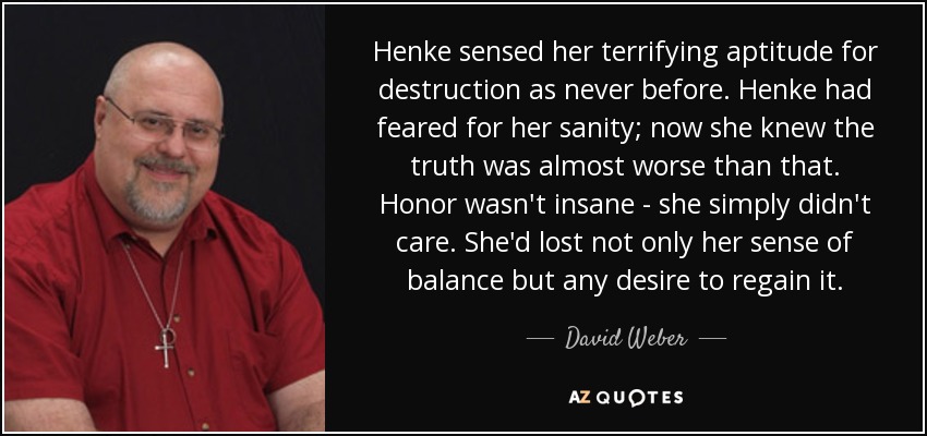 Henke sensed her terrifying aptitude for destruction as never before. Henke had feared for her sanity; now she knew the truth was almost worse than that. Honor wasn't insane - she simply didn't care. She'd lost not only her sense of balance but any desire to regain it. - David Weber
