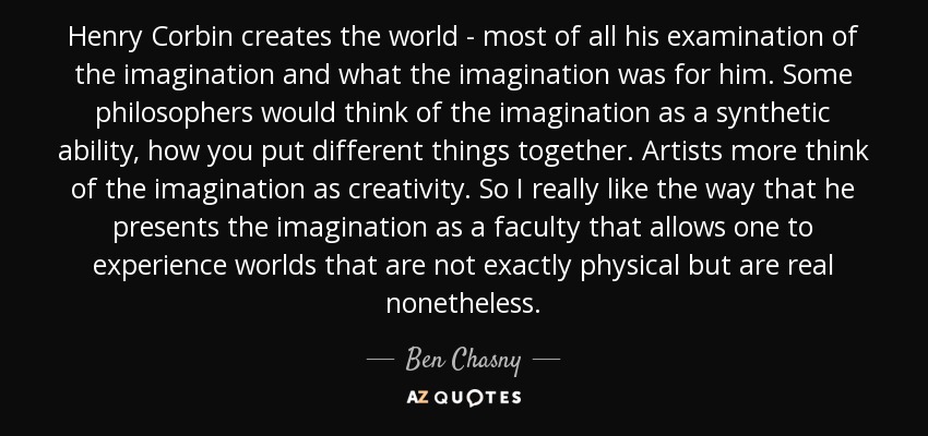 Henry Corbin creates the world - most of all his examination of the imagination and what the imagination was for him. Some philosophers would think of the imagination as a synthetic ability, how you put different things together. Artists more think of the imagination as creativity. So I really like the way that he presents the imagination as a faculty that allows one to experience worlds that are not exactly physical but are real nonetheless. - Ben Chasny