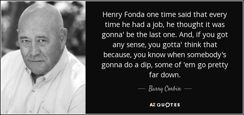 Henry Fonda one time said that every time he had a job, he thought it was gonna' be the last one. And, if you got any sense, you gotta' think that because, you know when somebody's gonna do a dip, some of 'em go pretty far down. - Barry Corbin