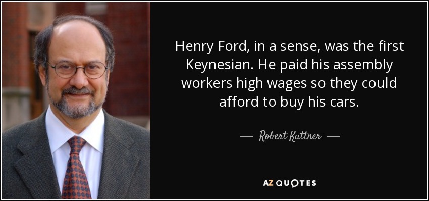 Henry Ford, in a sense, was the first Keynesian. He paid his assembly workers high wages so they could afford to buy his cars. - Robert Kuttner