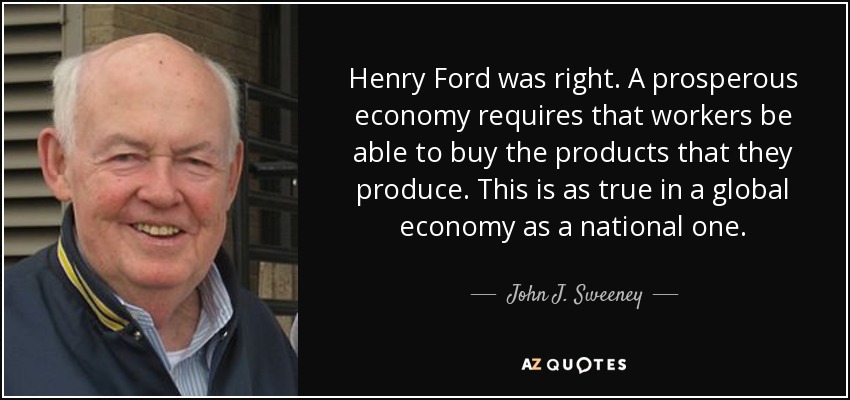 Henry Ford was right. A prosperous economy requires that workers be able to buy the products that they produce. This is as true in a global economy as a national one. - John J. Sweeney