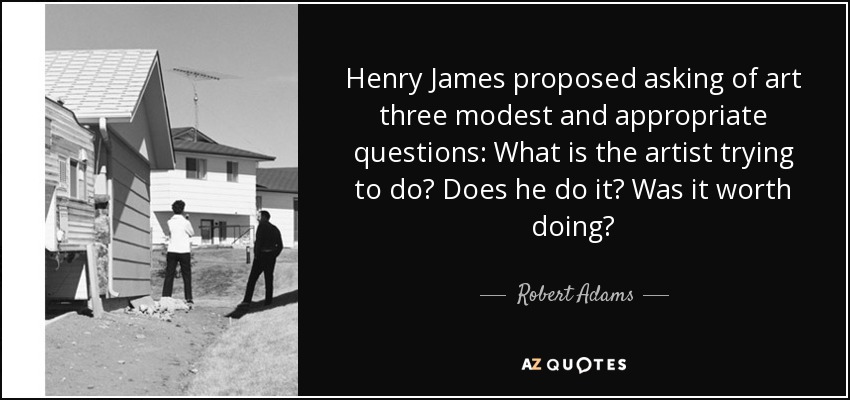 Henry James proposed asking of art three modest and appropriate questions: What is the artist trying to do? Does he do it? Was it worth doing? - Robert Adams