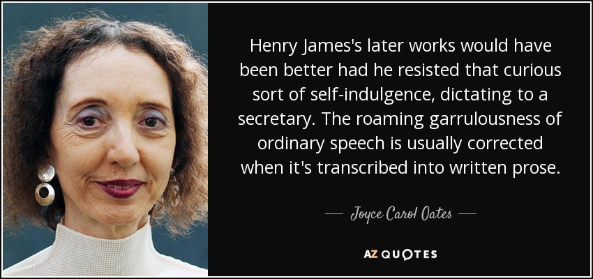 Henry James's later works would have been better had he resisted that curious sort of self-indulgence, dictating to a secretary. The roaming garrulousness of ordinary speech is usually corrected when it's transcribed into written prose. - Joyce Carol Oates