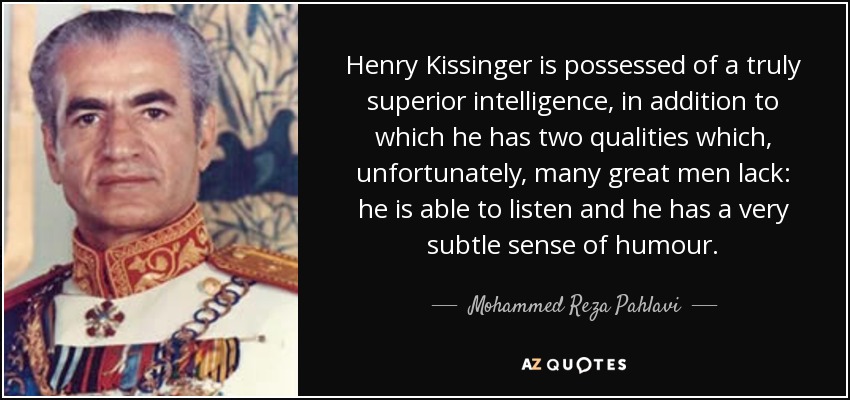 Henry Kissinger is possessed of a truly superior intelligence, in addition to which he has two qualities which, unfortunately, many great men lack: he is able to listen and he has a very subtle sense of humour. - Mohammed Reza Pahlavi