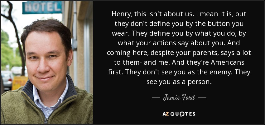 Henry, this isn't about us. I mean it is, but they don't define you by the button you wear. They define you by what you do, by what your actions say about you. And coming here, despite your parents, says a lot to them- and me. And they're Americans first. They don't see you as the enemy. They see you as a person. - Jamie Ford