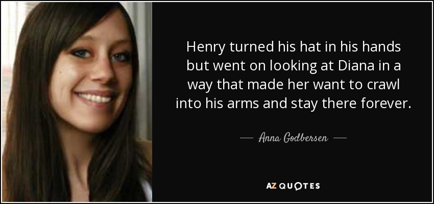 Henry turned his hat in his hands but went on looking at Diana in a way that made her want to crawl into his arms and stay there forever. - Anna Godbersen