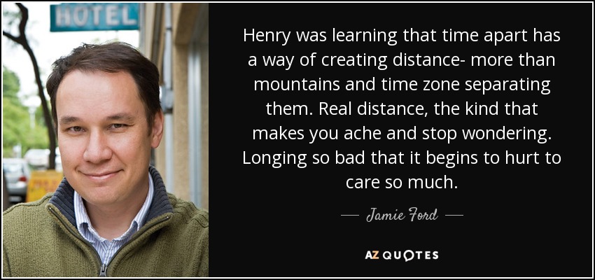 Henry was learning that time apart has a way of creating distance- more than mountains and time zone separating them. Real distance, the kind that makes you ache and stop wondering. Longing so bad that it begins to hurt to care so much. - Jamie Ford