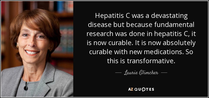 Hepatitis C was a devastating disease but because fundamental research was done in hepatitis C, it is now curable. It is now absolutely curable with new medications. So this is transformative. - Laurie Glimcher