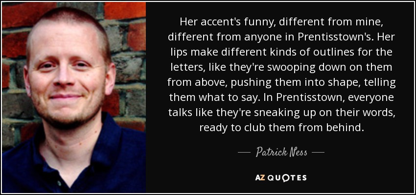 Her accent's funny, different from mine, different from anyone in Prentisstown's. Her lips make different kinds of outlines for the letters, like they're swooping down on them from above, pushing them into shape, telling them what to say. In Prentisstown, everyone talks like they're sneaking up on their words, ready to club them from behind. - Patrick Ness