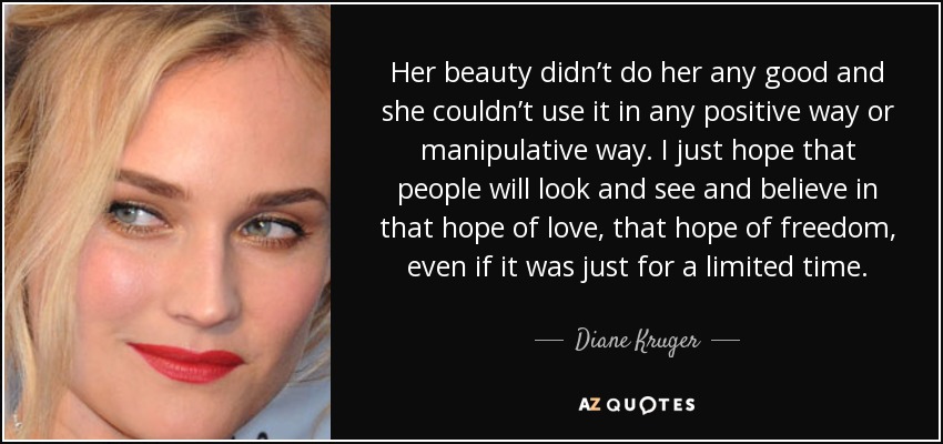 Her beauty didn’t do her any good and she couldn’t use it in any positive way or manipulative way. I just hope that people will look and see and believe in that hope of love, that hope of freedom, even if it was just for a limited time. - Diane Kruger