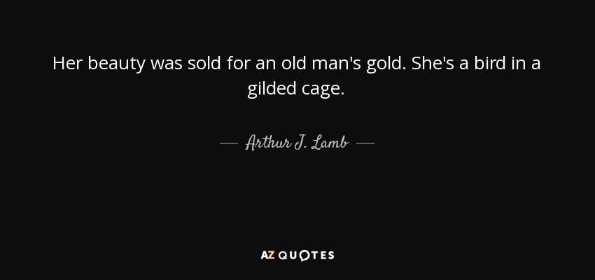 Her beauty was sold for an old man's gold. She's a bird in a gilded cage. - Arthur J. Lamb
