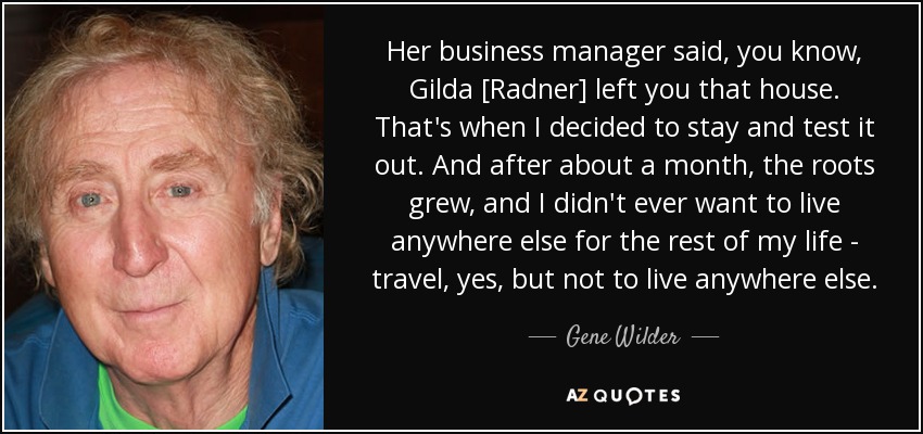Her business manager said, you know, Gilda [Radner] left you that house. That's when I decided to stay and test it out. And after about a month, the roots grew, and I didn't ever want to live anywhere else for the rest of my life - travel, yes, but not to live anywhere else. - Gene Wilder
