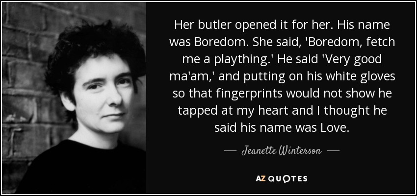 Her butler opened it for her. His name was Boredom. She said, 'Boredom, fetch me a plaything.' He said 'Very good ma'am,' and putting on his white gloves so that fingerprints would not show he tapped at my heart and I thought he said his name was Love. - Jeanette Winterson