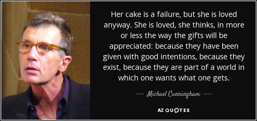 Her cake is a failure, but she is loved anyway. She is loved, she thinks, in more or less the way the gifts will be appreciated: because they have been given with good intentions , because they exist, because they are part of a world in which one wants what one gets. - Michael Cunningham