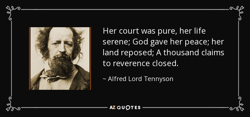 Her court was pure, her life serene; God gave her peace; her land reposed; A thousand claims to reverence closed. - Alfred Lord Tennyson