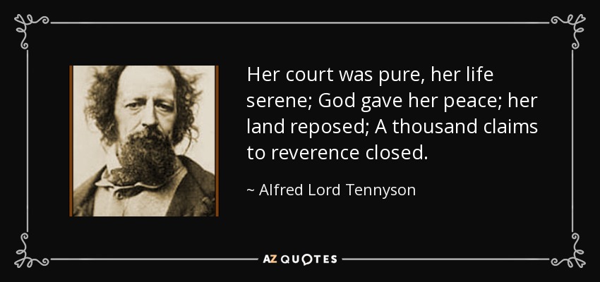 Her court was pure, her life serene; God gave her peace; her land reposed; A thousand claims to reverence closed. - Alfred Lord Tennyson