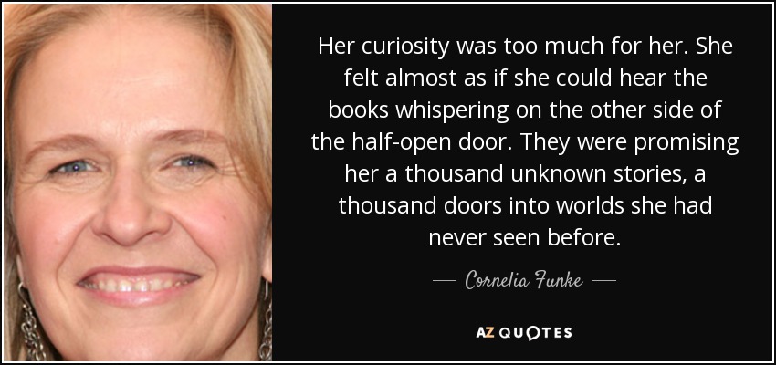 Her curiosity was too much for her. She felt almost as if she could hear the books whispering on the other side of the half-open door. They were promising her a thousand unknown stories, a thousand doors into worlds she had never seen before. - Cornelia Funke