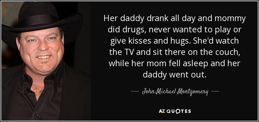 Her daddy drank all day and mommy did drugs, never wanted to play or give kisses and hugs. She'd watch the TV and sit there on the couch, while her mom fell asleep and her daddy went out. - John Michael Montgomery