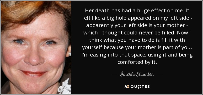 Her death has had a huge effect on me. It felt like a big hole appeared on my left side - apparently your left side is your mother - which I thought could never be filled. Now I think what you have to do is fill it with yourself because your mother is part of you. I'm easing into that space, using it and being comforted by it. - Imelda Staunton