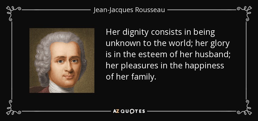 Her dignity consists in being unknown to the world; her glory is in the esteem of her husband; her pleasures in the happiness of her family. - Jean-Jacques Rousseau