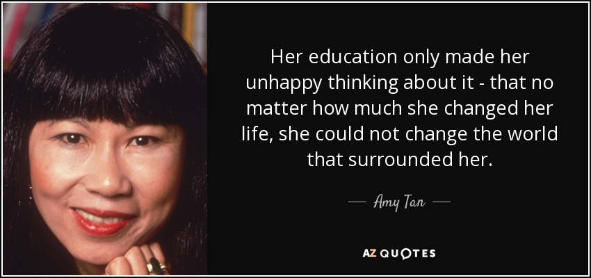 Her education only made her unhappy thinking about it - that no matter how much she changed her life, she could not change the world that surrounded her. - Amy Tan